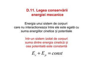 D.11. Legea conservării
energiei mecanice
constEE pc =+
Energia unui sistem de corpuri
care nu interactioneaza între ele este egală cu
suma energiilor cinetice și potentiale
Intr-un sistem izolat de corpuri
suma dintre energia cinetică și
cea potentială este constantă
 