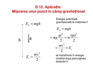D.12. Aplicație:
Mișcarea unui punct în câmp gravitațional
h
mghEp =
2
v2
m
Ec =
c
p
E
m
(gt)
m
gt
mg
mghE
==
==
=
2
v
22
2
22
g
Energia potențială
gravitatională la înalțimea h
se transformă în energie
cinetică dupa parcurgerea
distanței h
 