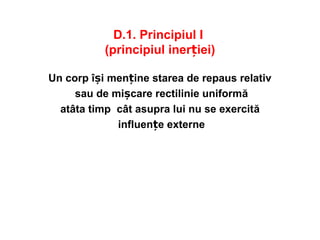 D.1. Principiul I
(principiul inerției)
Un corp își menține starea de repaus relativ
sau de mișcare rectilinie uniformă
atâta timp cât asupra lui nu se exercită
influențe externe
 