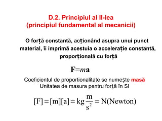D.2. Principiul al II-lea
(principiul fundamental al mecanicii)
O for ăț constantă, acționând asupra unui punct
material, îi imprimă acestuia o accelerație constantă,
proporțională cu for ăț
F=ma
N(Newton)
s
m
kg[m][a][F] 2
===
Coeficientul de proportionalitate se numește masă
Unitatea de masura pentru for ăț în SI
 