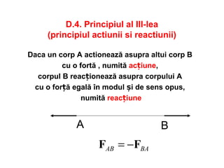 D.4. Principiul al III-lea
(principiul actiunii si reactiunii)
Daca un corp A actionează asupra altui corp B
cu o fortă , numită acțiune,
corpul B reacționează asupra corpului A
cu o for ăț egală în modul și de sens opus,
numită reacțiune
A B
BAAB FF −=
 