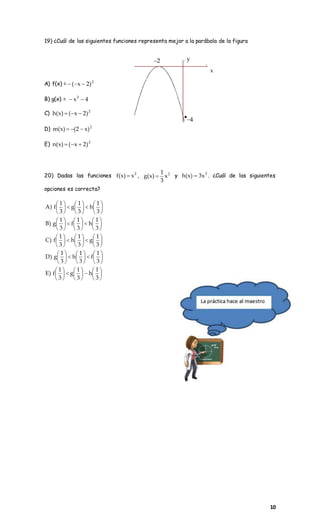 10
19) ¿Cuál de las siguientes funciones representa mejor a la parábola de la figura
A) f(x) = 2
)2x( 
B) g(x) = 4x2

C) 2
)2x()x(h 
D) 2
)x2()x(m 
E) 2
)2x()x(n 
20) Dadas las funciones 2
x)x(f  , 2
x
3
1
)x(g  y 2
x3)x(h  . ¿Cuál de las siguientes
opciones es correcta?


























































































3
1
h
3
1
g
3
1
f)E
3
1
f
3
1
h
3
1
g)D
3
1
g
3
1
h
3
1
f)C
3
1
h
3
1
f
3
1
g)B
3
1
h
3
1
g
3
1
f)A
2
4
x
y

 