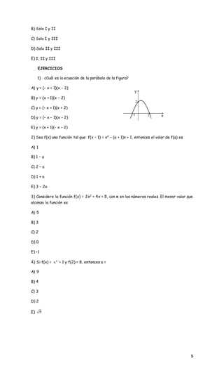 5
B) Solo I y II
C) Solo I y III
D) Solo II y III
E) I, II y III
EJERCICIOS
1) ¿Cuál es la ecuación de la parábola de la figura?
A) y = (– x + 1)(x – 2)
B) y = (x + 1)(x – 2)
C) y = (– x + 1)(x + 2)
D) y = (– x – 1)(x – 2)
E) y = (x + 1)(– x – 2)
2) Sea f(x) una función tal que: f(x − 1) = x2
− (a + 1)x + 1, entonces el valor de f(a) es
A) 1
B) 1 − a
C) 2 − a
D) 1 + a
E) 3 − 2a
3) Considere la función f(x) = 2x2
+ 4x + 5, con x en los números reales. El menor valor que
alcanza la función es
A) 5
B) 3
C) 2
D) 0
E) –1
4) Si f(x) = a
x + 1 y f(2) = 8, entonces a =
A) 9
B) 4
C) 3
D) 2
E) 8
 