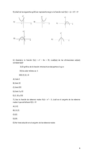 6
5) ¿Cuál de los siguientes gráficos representa mejor a la función real f(x) = -(x + 1)2
+ 1?
6) Considere la función f(x) = x2
– 8x + 15, ¿cuál(es) de las afirmaciones es(son)
verdadera(s)?
I) El gráfico de la función intersecta en dos puntos al eje x
II) Su valor mínimo es -1
III) f(-3) > 0
A) Solo I
B) Solo II
C) Solo III
D) Solo I y II
E) I, II y III
7) Sea la función de números reales f(x) = x2
– 3, ¿cuál es el conjunto de los números
reales t que satisfacen f(t) = 1?
A) {-2}
B) {-2,2}
C) {2}
D) {4}
E) No tiene solución en el conjunto de los números reales
 
