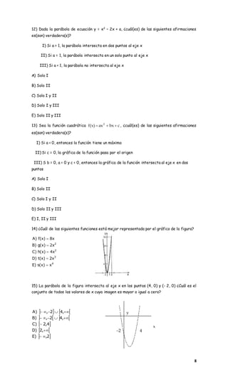 8
12) Dada la parábola de ecuación y = x2
– 2x + a, ¿cuál(es) de las siguientes afirmaciones
es(son) verdadera(s)?
I) Si a > 1, la parábola intersecta en dos puntos al eje x
II) Si a = 1, la parábola intersecta en un solo punto al eje x
III) Si a < 1, la parábola no intersecta al eje x
A) Solo I
B) Solo II
C) Solo I y II
D) Solo I y III
E) Solo II y III
13) Sea la función cuadrática cbxax)x(f 2
 , ¿cuál(es) de las siguientes afirmaciones
es(son) verdadera(s)?
I) Si a < 0, entonces la función tiene un máximo
II) Si c = 0, la gráfica de la función pasa por el origen
III) S b = 0, a < 0 y c < 0, entonces la gráfica de la función intersecta al eje x en dos
puntos
A) Solo I
B) Solo II
C) Solo I y II
D) Solo II y III
E) I, II y III
14) ¿Cuál de las siguientes funciones está mejor representada por el gráfico de la figura?
4
3
2
2
x)x(s)E
x2)x(t)D
x4)x(h)C
x2)x(g)B
x8)x(f)A





15) La parábola de la figura intersecta al eje x en los puntos (4, 0) y (- 2, 0) ¿Cuál es el
conjunto de todos los valores de x cuya imagen es mayor o igual a cero?
   
   
 
 
 2,)E
,2)D
4,2)C
,42,)B
,42,)A





2 4
x
y
 