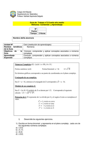 Colegio Antil Mawida
Departamento de Matemática
Profesor: Nathalie Sepúlveda Delgado
Guía de Trabajo n°2 Cuarto año medio
Refuerzo Contenido y Aprendizaje
N°
Fecha
Tiempo 2 Horas
Nombre del/la alumno/a
Unidad Nº Cero (restitución de aprendizajes)
Núcleos temáticos
de la Guía
Números
Objetivos de la
Guía
Conocer, comprender y aplicar conceptos asociados a números
complejos
Aprendizaje
Esperado
Conocen, comprenden y aplican conceptos asociados a números
complejos
ǀ
I) Desarrolla los siguientes ejercicios.
1) Escriba en forma binomial y representa en el plano complejo, cada uno de
los siguientes números complejos:
a) (-3,5)
b) (7,-7)
c) (0,4)
d) (-5,6)
Números Complejos (₵): {(a,b) / a є IR y b є II }
Forma canónica: (a,b) Forma binomial: a + bi i =
En términos gráficos corresponde a un punto de coordenadas en el plano complejo.
Conjugado de un complejo:
Sea Z = a + bi, entonces el conjugado de Z corresponde a = a – bi.
Módulo de un complejo Z:
Sea Z = . El módulo de Z se denota por ǀ Z ǀ. Corresponde al siguiente
cálculo: ǀ Z ǀ = .
Potencias de i: El exponente de i se divide por 4 y el según el resto se reemplaza el
valor.
 