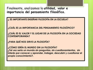 Finalmente, analizamos la utilidad, valor e
importancia del pensamiento filosófico.
¿ ES IMPORTANTE ENSEÑAR FILOSOFÍA EN LA ESCUELA?
¿CUÁL ES LA IMPORTANCIA DEL PENSAMIENTO FILOSÓFICO?
¿CUÁL ES EL VALOR Y EL LUGAR DE LA FILOSOFÍA EN LA SOCIEDAD
CONTEMPORÁNEA?
¿PARA QUÉ NOS SIRVE LA FILOSOFÍA?
¿CÓMO SERÍA EL MUNDO SIN LA FILOSOFÍA?
¿Tal vez sería un mundo sin preguntas, sin cuestionamientos, sin
interés por conocer y aprender, indagar, descubrir y cuestionar el
propio conocimiento?.
 