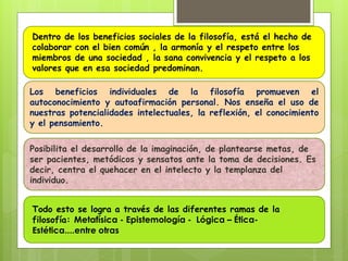 Los beneficios individuales de la filosofía promueven el
autoconocimiento y autoafirmación personal. Nos enseña el uso de
nuestras potencialidades intelectuales, la reflexión, el conocimiento
y el pensamiento.
Dentro de los beneficios sociales de la filosofía, está el hecho de
colaborar con el bien común , la armonía y el respeto entre los
miembros de una sociedad , la sana convivencia y el respeto a los
valores que en esa sociedad predominan.
Todo esto se logra a través de las diferentes ramas de la
filosofía: Metafísica - Epistemología - Lógica – Ética-
Estética....entre otras
Posibilita el desarrollo de la imaginación, de plantearse metas, de
ser pacientes, metódicos y sensatos ante la toma de decisiones. Es
decir, centra el quehacer en el intelecto y la templanza del
individuo.
 