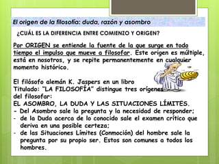 El origen de la filosofía: duda, razón y asombro
¿CUÁL ES LA DIFERENCIA ENTRE COMIENZO Y ORIGEN?
Por ORIGEN se entiende la fuente de la que surge en todo
tiempo el impulso que mueve a filosofar. Este origen es múltiple,
está en nosotros, y se repite permanentemente en cualquier
momento histórico.
El filósofo alemán K. Jaspers en un libro
Titulado: “LA FILOSOFÍA” distingue tres orígenes
del filosofar:
EL ASOMBRO, LA DUDA Y LAS SITUACIONES LÍMITES.
- Del Asombro sale la pregunta y la necesidad de responder;
- de la Duda acerca de lo conocido sale el examen crítico que
deriva en una posible certeza;
- de las Situaciones Límites (Conmoción) del hombre sale la
pregunta por su propio ser. Estos son comunes a todos los
hombres.
 