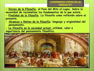 - Inicios de la Filosofía, el Paso del Mito al Logos. Sobre la
necesidad de racionalizar los fundamentos de lo que existe.
- Finalidad de la filosofía. La filosofía como reflexión sobre el
presente.
- Alcances y límites de la filosofía: lenguaje y originalidad del
pensamiento.
- La filosofía en la sociedad actual: utilidad, valor e
importancia del pensamiento filosófico.
CONTENIDOS VISTOS EN LA
UNIDAD Nº1
 
