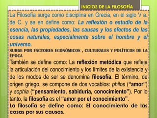 La Filosofía surge como disciplina en Grecia, en el siglo V a.
de C. y se en define como: La reflexión o estudio de la
esencia, las propiedades, las causas y los efectos de las
cosas naturales, especialmente sobre el hombre y el
universo.
SURGE POR FACTORES ECONÓMICOS , CULTURALES Y POLÍTICOS DE LA
ÉPOCA
También se define como: La reflexión metódica que refleja
la articulación del conocimiento y los límites de la existencia y
de los modos de ser se denomina filosofía. El término, de
origen griego, se compone de dos vocablos: philos (“amor”)
y sophia (“pensamiento, sabiduría, conocimiento”). Por lo
tanto, la filosofía es el “amor por el conocimiento”.
La filosofía se define como: El conocimiento de las
cosas por sus causas.
INICIOS DE LA FILOSOFÍA
 