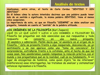 Análisis de textos
Analizamos, entre otros, el texto de Carla Cordua “SENTIDO Y SIN
SENTIDO”
En él leímos cómo la autora intentaba decirnos que una palabra puede tener
más de un sentido o significado, la misma palabra SENTIDO, tiene al menos
cinco acepciones.
La importancia de esto, es que en filosofía “SIEMPRE” se debe analizar una
pregunta, tomando en cuenta el “sentido” de la palabra utilizada.
LOS ORÍGENES DE LA FILOSOFÍA (Karl Jaspers)
¿QUÉ ES LO QUE LLEVÓ Y LLEVA A LOS HOMBRES A FILOSOFAR? En
Filosofía las preguntas son más esenciales que sus respuestas y toda
respuesta se convierte en una nueva pregunta.
El asombro o admiración: Platón decía que “el asombro es el origen de la
filosofía...” éste se presenta frente a algo inesperado, desconocido, es un
sentimiento y se nos aparece como una “toma de conciencia”. Es
sorprenderse, extrañarse frente a lo cotidiano, ante el hecho de que las
cosas sean. Nos asombramos cuando rompemos la relación práctica con el
mundo y nos preguntamos qué es la realidad, cuál es su fundamento. Si en
lugar de encogernos de hombros, como quien dijera “no me interesan”
(indiferencia) esas interrogantes, las tratamos de analizar y sistematizar
entonces ingresamos a la filosofía.
 