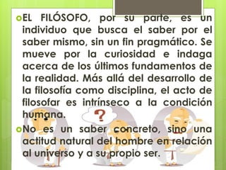 EL FILÓSOFO, por su parte, es un
individuo que busca el saber por el
saber mismo, sin un fin pragmático. Se
mueve por la curiosidad e indaga
acerca de los últimos fundamentos de
la realidad. Más allá del desarrollo de
la filosofía como disciplina, el acto de
filosofar es intrínseco a la condición
humana.
No es un saber concreto, sino una
actitud natural del hombre en relación
al universo y a su propio ser.
 