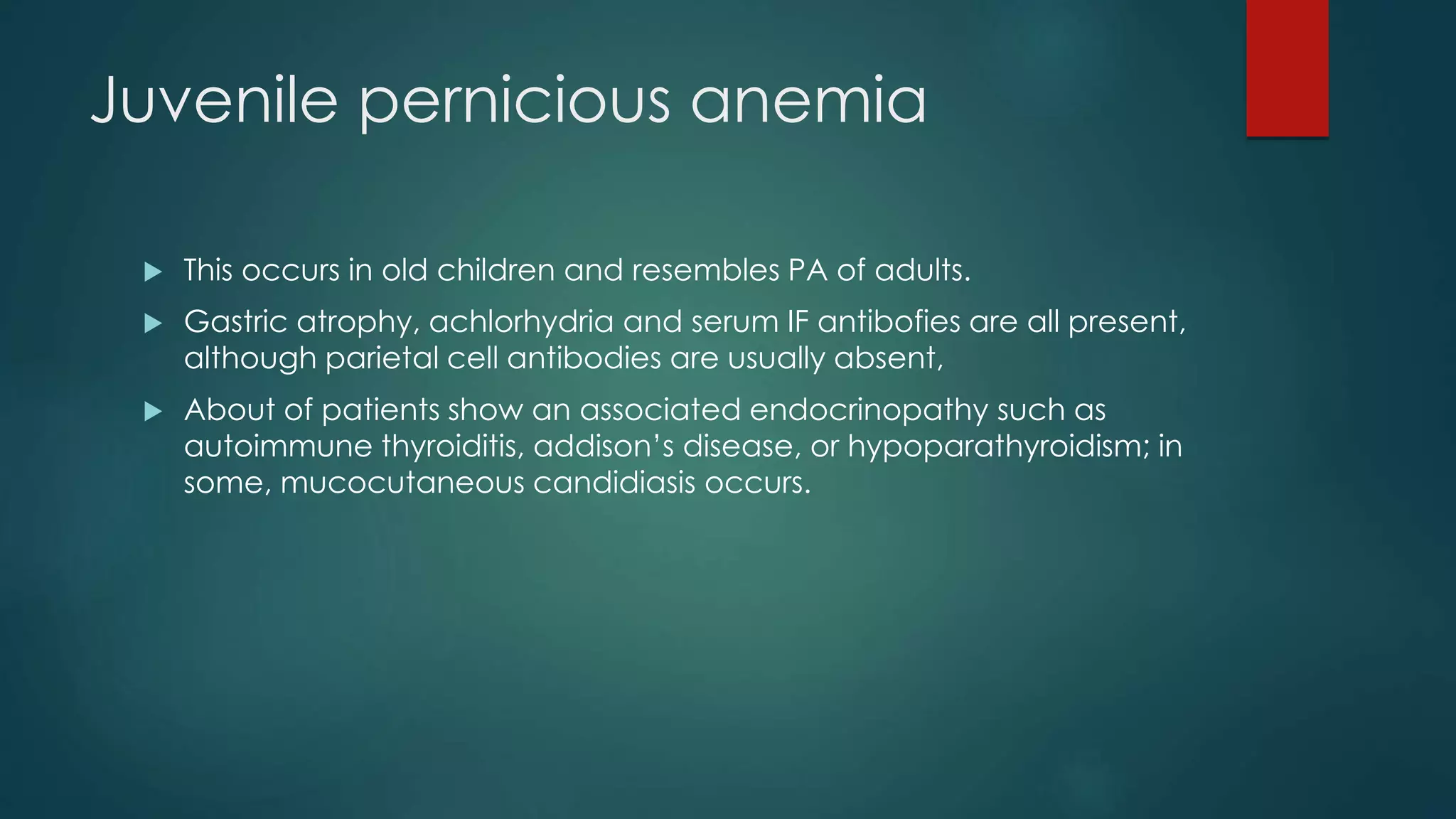 Juvenile pernicious anemia
 This occurs in old children and resembles PA of adults.
 Gastric atrophy, achlorhydria and serum IF antibofies are all present,
although parietal cell antibodies are usually absent,
 About of patients show an associated endocrinopathy such as
autoimmune thyroiditis, addison’s disease, or hypoparathyroidism; in
some, mucocutaneous candidiasis occurs.
 