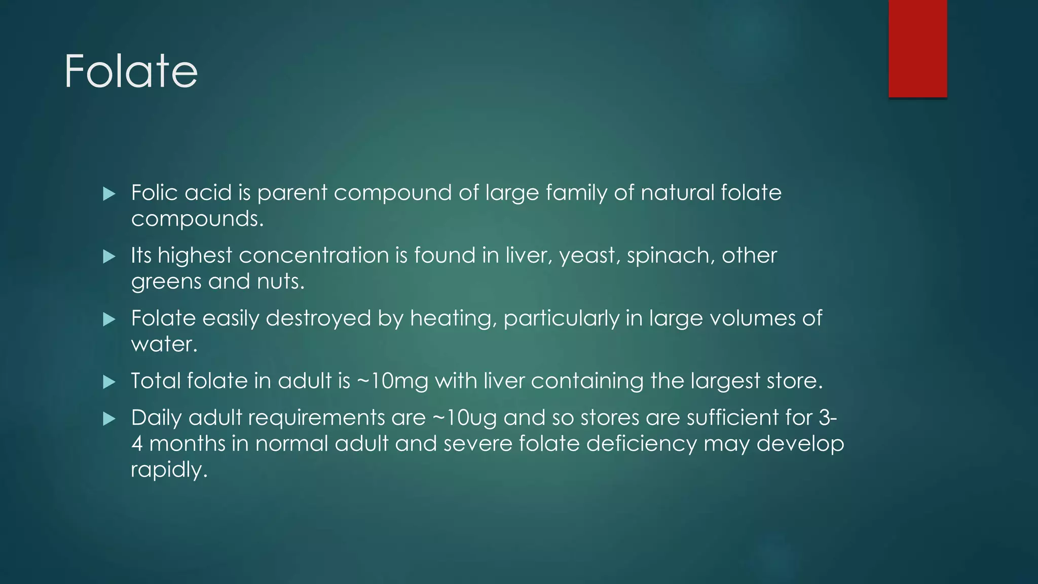 Folate
 Folic acid is parent compound of large family of natural folate
compounds.
 Its highest concentration is found in liver, yeast, spinach, other
greens and nuts.
 Folate easily destroyed by heating, particularly in large volumes of
water.
 Total folate in adult is ~10mg with liver containing the largest store.
 Daily adult requirements are ~10ug and so stores are sufficient for 3-
4 months in normal adult and severe folate deficiency may develop
rapidly.
 