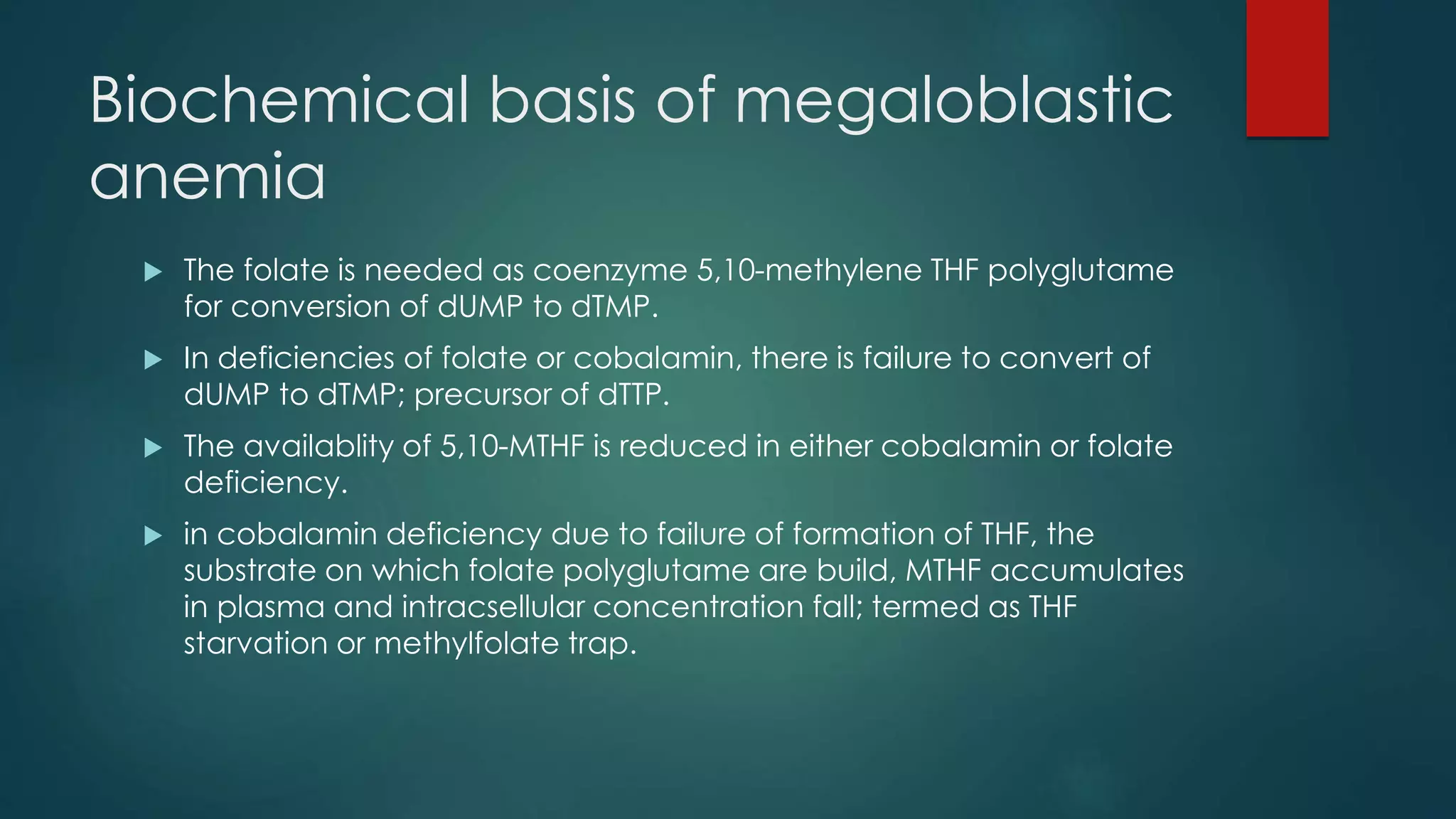 Biochemical basis of megaloblastic
anemia
 The folate is needed as coenzyme 5,10-methylene THF polyglutame
for conversion of dUMP to dTMP.
 In deficiencies of folate or cobalamin, there is failure to convert of
dUMP to dTMP; precursor of dTTP.
 The availablity of 5,10-MTHF is reduced in either cobalamin or folate
deficiency.
 in cobalamin deficiency due to failure of formation of THF, the
substrate on which folate polyglutame are build, MTHF accumulates
in plasma and intracsellular concentration fall; termed as THF
starvation or methylfolate trap.
 