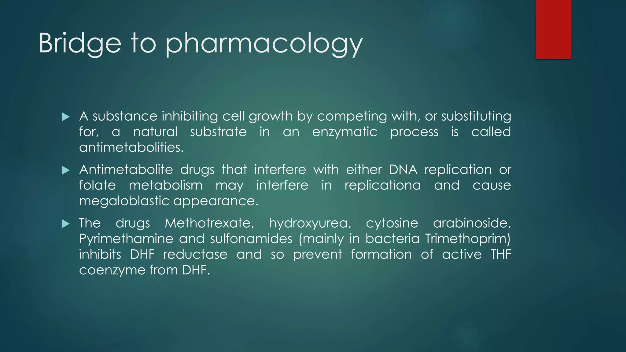 Bridge to pharmacology
 A substance inhibiting cell growth by competing with, or substituting
for, a natural substrate in an enzymatic process is called
antimetabolities.
 Antimetabolite drugs that interfere with either DNA replication or
folate metabolism may interfere in replicationa and cause
megaloblastic appearance.
 The drugs Methotrexate, hydroxyurea, cytosine arabinoside,
Pyrimethamine and sulfonamides (mainly in bacteria Trimethoprim)
inhibits DHF reductase and so prevent formation of active THF
coenzyme from DHF.
 