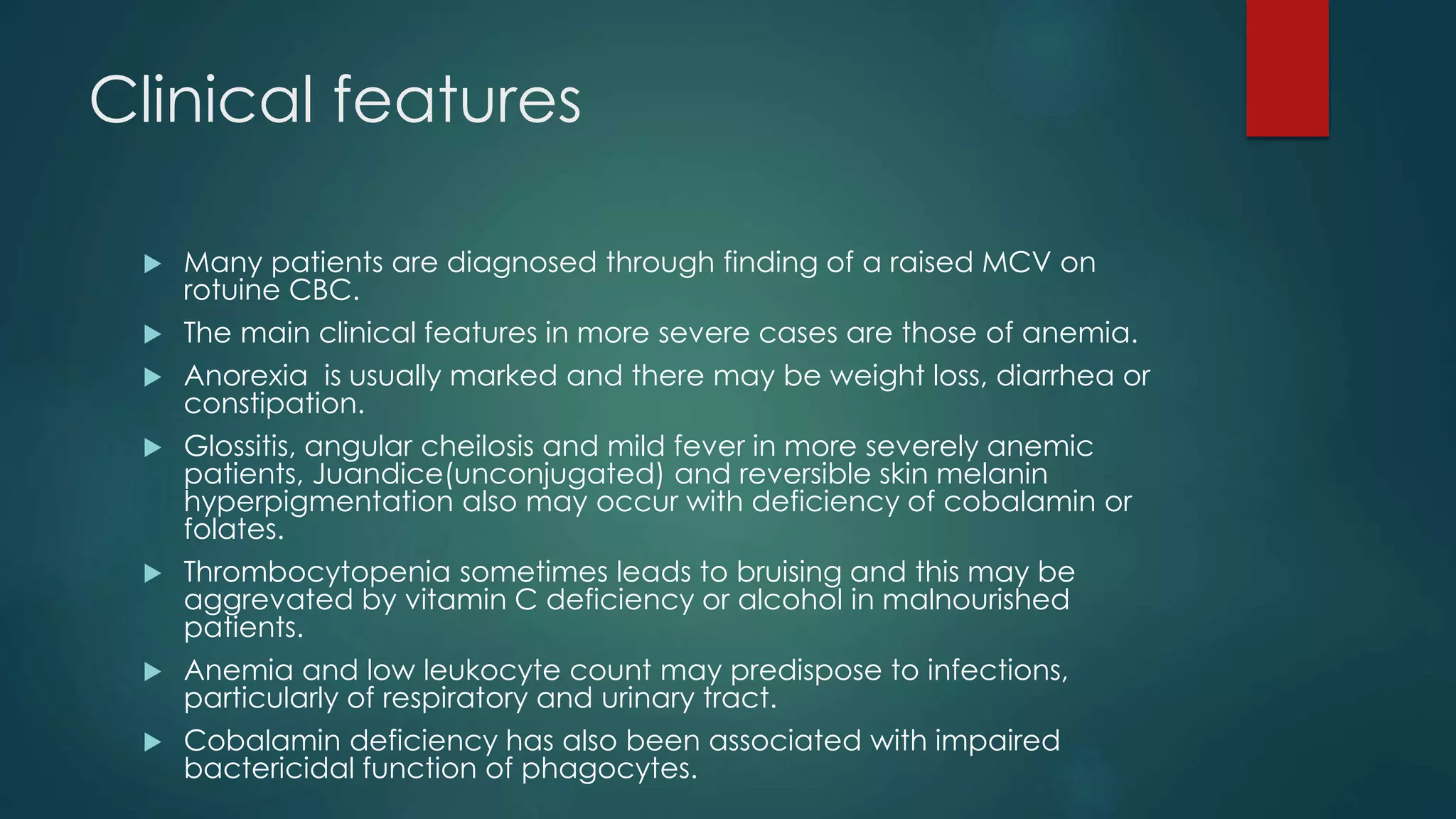 Clinical features
 Many patients are diagnosed through finding of a raised MCV on
rotuine CBC.
 The main clinical features in more severe cases are those of anemia.
 Anorexia is usually marked and there may be weight loss, diarrhea or
constipation.
 Glossitis, angular cheilosis and mild fever in more severely anemic
patients, Juandice(unconjugated) and reversible skin melanin
hyperpigmentation also may occur with deficiency of cobalamin or
folates.
 Thrombocytopenia sometimes leads to bruising and this may be
aggrevated by vitamin C deficiency or alcohol in malnourished
patients.
 Anemia and low leukocyte count may predispose to infections,
particularly of respiratory and urinary tract.
 Cobalamin deficiency has also been associated with impaired
bactericidal function of phagocytes.
 