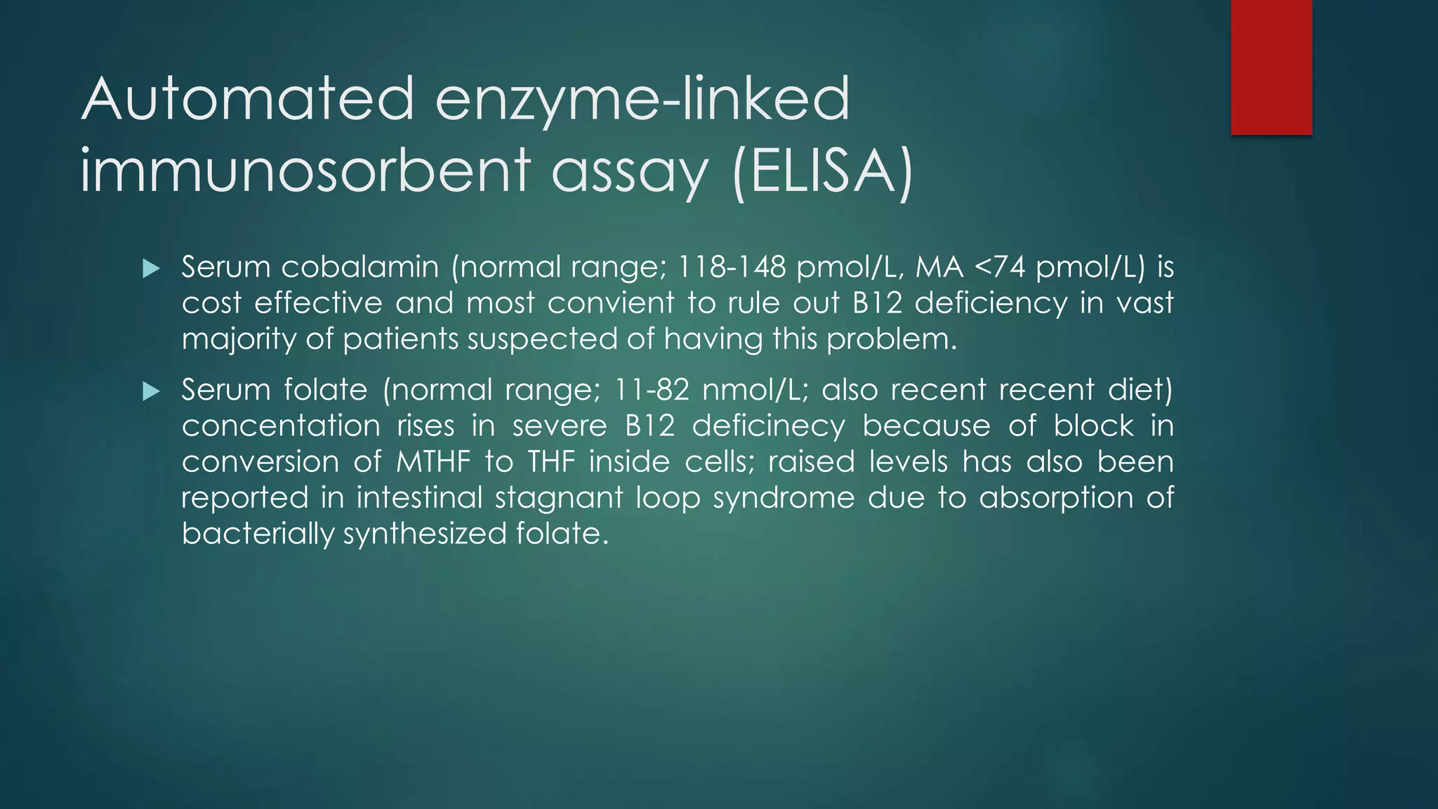 Automated enzyme-linked
immunosorbent assay (ELISA)
 Serum cobalamin (normal range; 118-148 pmol/L, MA <74 pmol/L) is
cost effective and most convient to rule out B12 deficiency in vast
majority of patients suspected of having this problem.
 Serum folate (normal range; 11-82 nmol/L; also recent recent diet)
concentation rises in severe B12 deficinecy because of block in
conversion of MTHF to THF inside cells; raised levels has also been
reported in intestinal stagnant loop syndrome due to absorption of
bacterially synthesized folate.
 