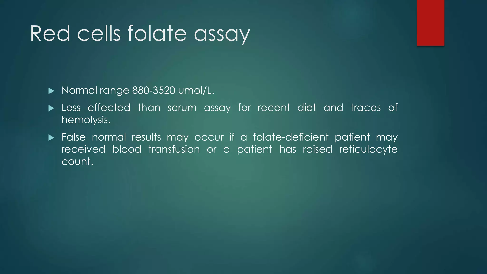 Red cells folate assay
 Normal range 880-3520 umol/L.
 Less effected than serum assay for recent diet and traces of
hemolysis.
 False normal results may occur if a folate-deficient patient may
received blood transfusion or a patient has raised reticulocyte
count.
 