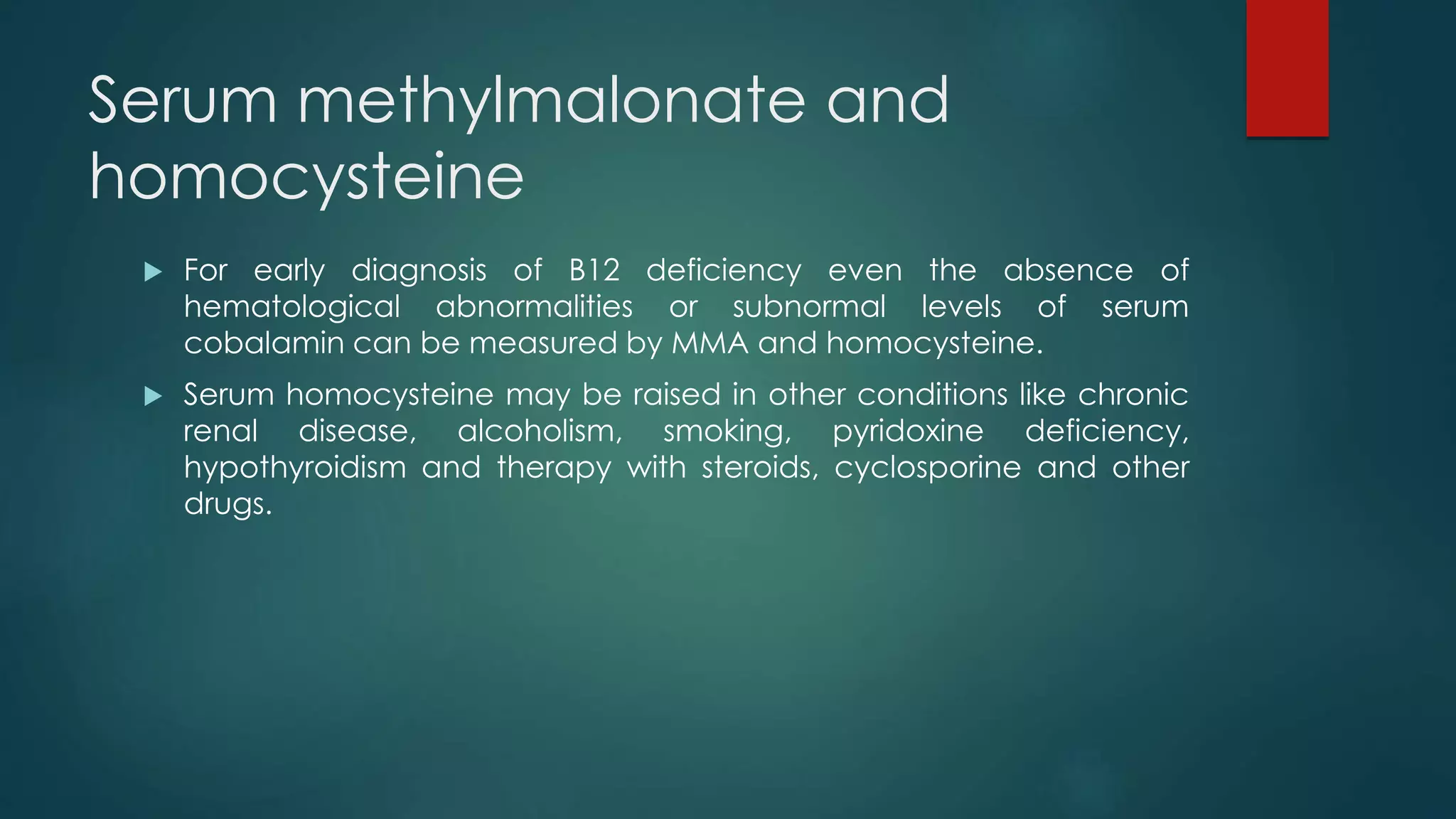 Serum methylmalonate and
homocysteine
 For early diagnosis of B12 deficiency even the absence of
hematological abnormalities or subnormal levels of serum
cobalamin can be measured by MMA and homocysteine.
 Serum homocysteine may be raised in other conditions like chronic
renal disease, alcoholism, smoking, pyridoxine deficiency,
hypothyroidism and therapy with steroids, cyclosporine and other
drugs.
 