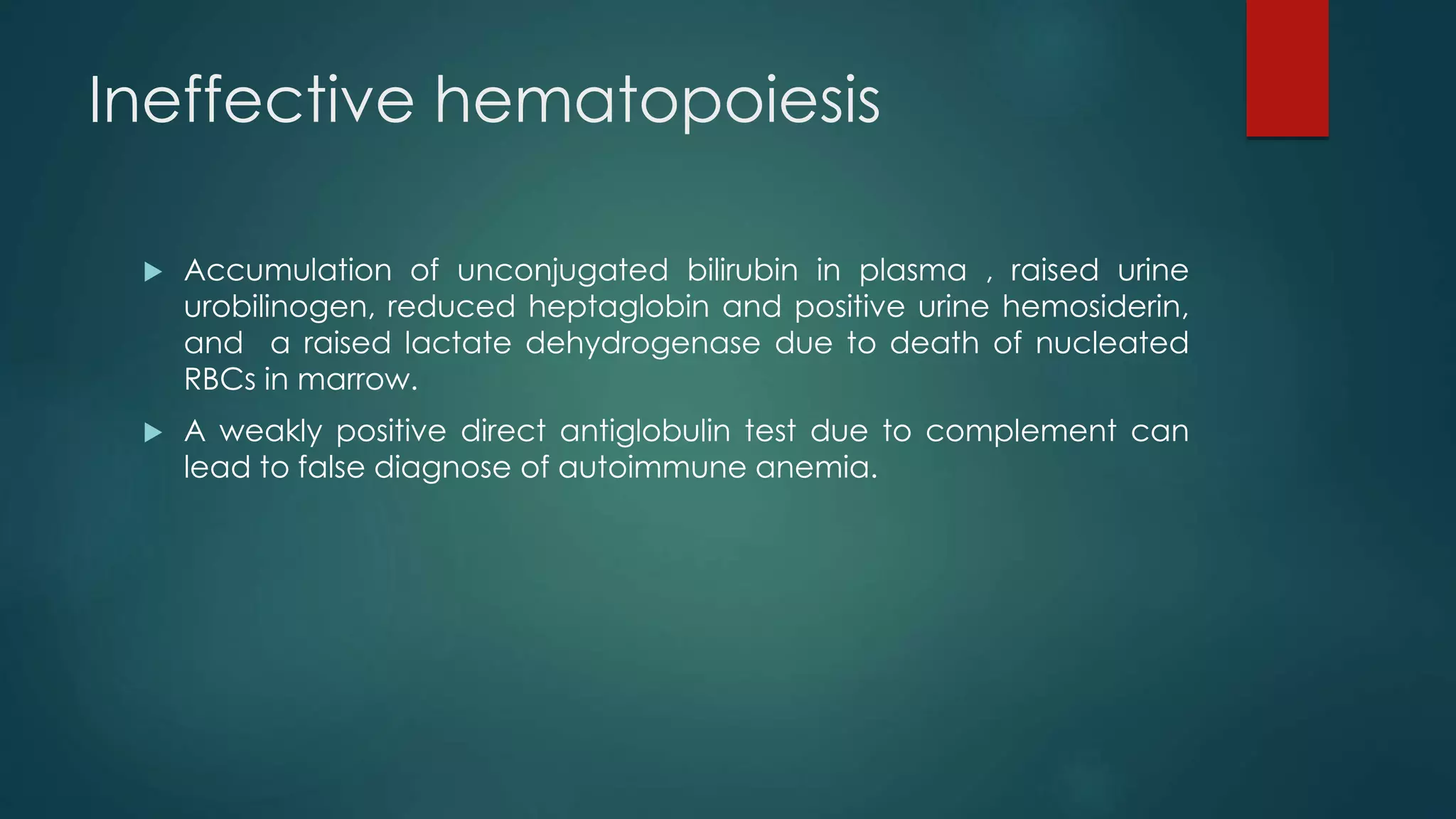 Ineffective hematopoiesis
 Accumulation of unconjugated bilirubin in plasma , raised urine
urobilinogen, reduced heptaglobin and positive urine hemosiderin,
and a raised lactate dehydrogenase due to death of nucleated
RBCs in marrow.
 A weakly positive direct antiglobulin test due to complement can
lead to false diagnose of autoimmune anemia.
 