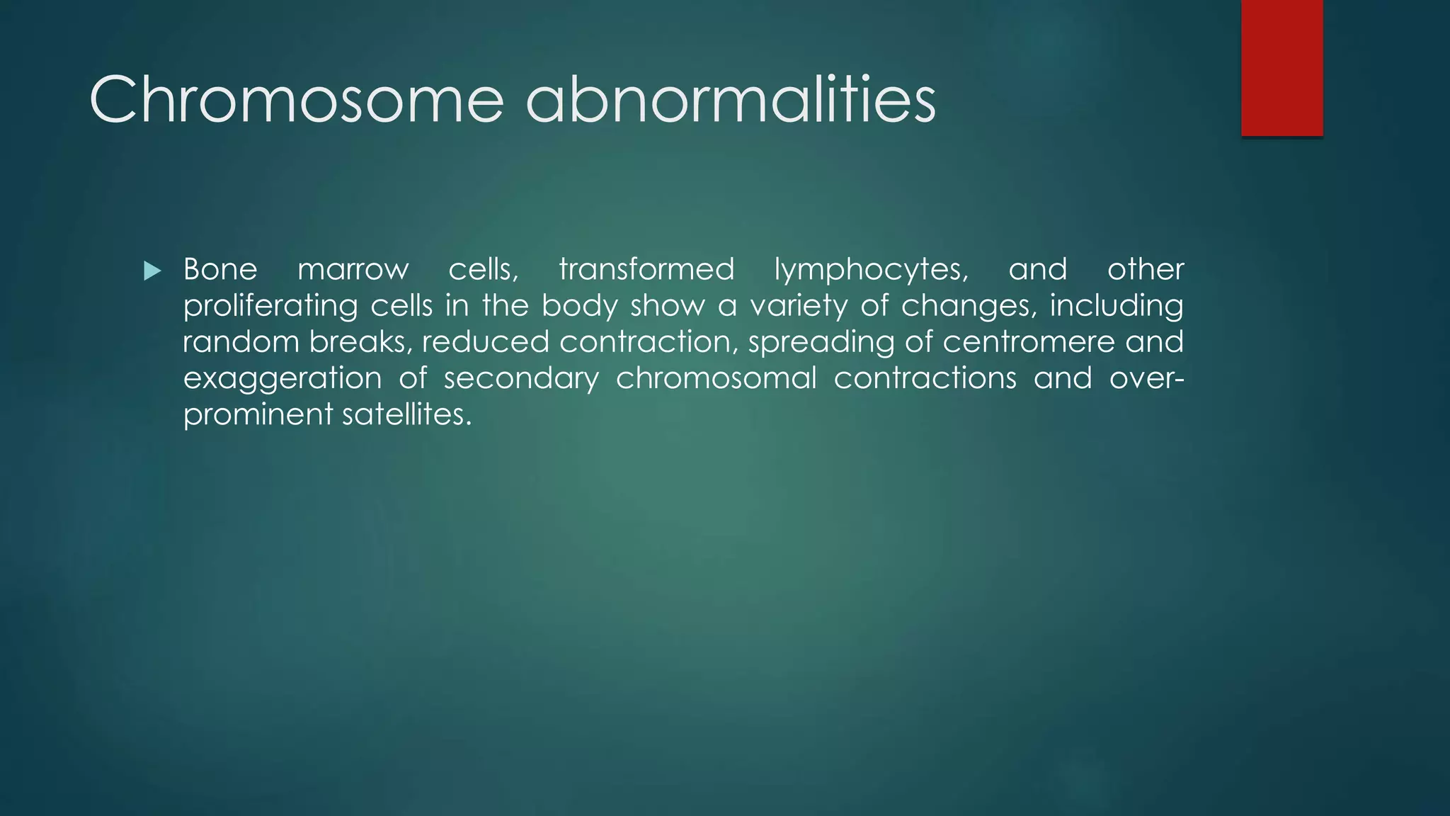 Chromosome abnormalities
 Bone marrow cells, transformed lymphocytes, and other
proliferating cells in the body show a variety of changes, including
random breaks, reduced contraction, spreading of centromere and
exaggeration of secondary chromosomal contractions and over-
prominent satellites.
 