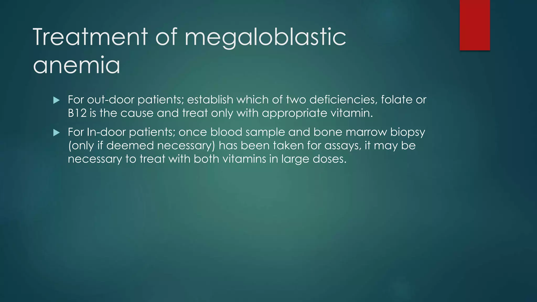 Treatment of megaloblastic
anemia
 For out-door patients; establish which of two deficiencies, folate or
B12 is the cause and treat only with appropriate vitamin.
 For In-door patients; once blood sample and bone marrow biopsy
(only if deemed necessary) has been taken for assays, it may be
necessary to treat with both vitamins in large doses.
 