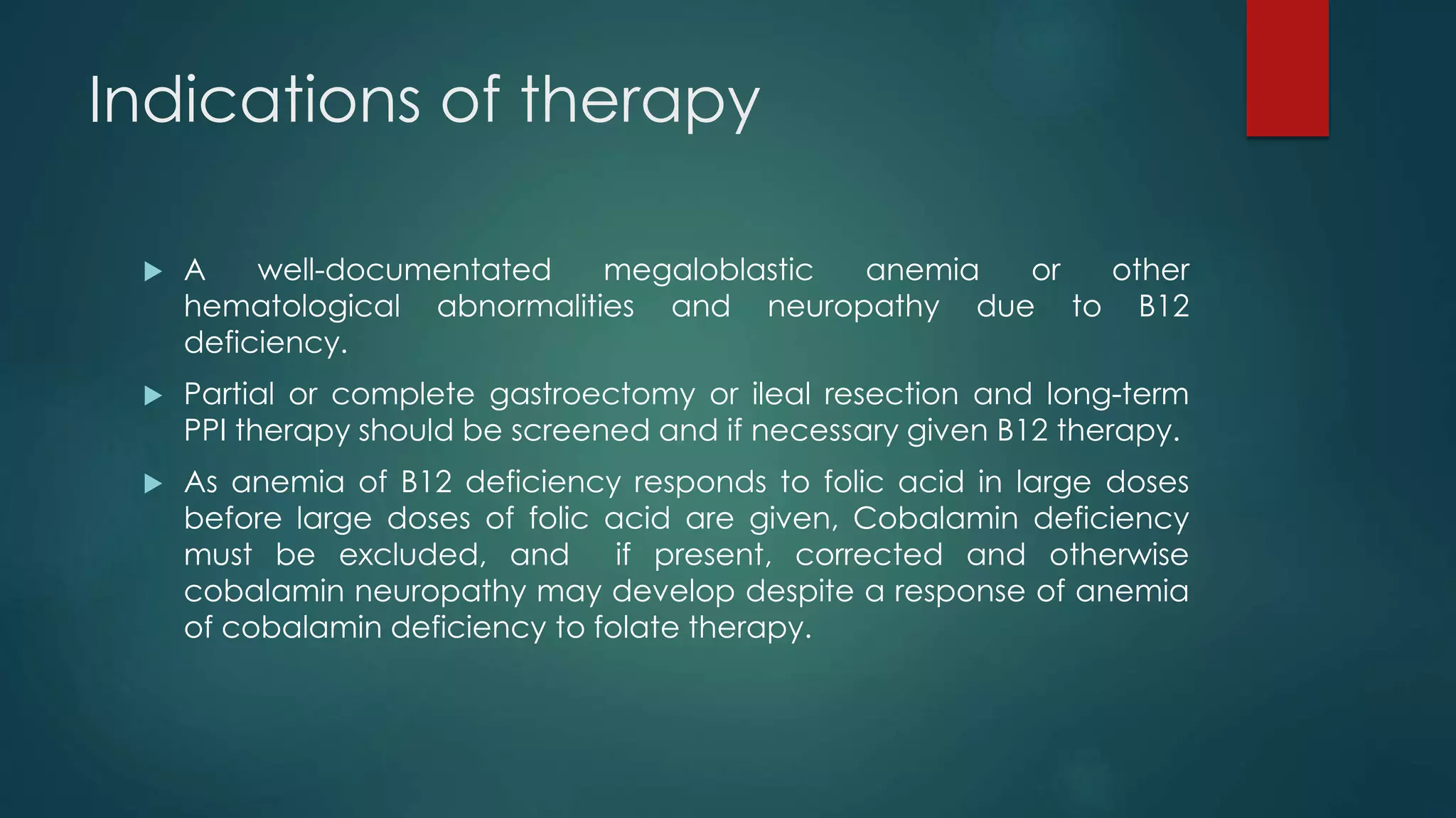 Indications of therapy
 A well-documentated megaloblastic anemia or other
hematological abnormalities and neuropathy due to B12
deficiency.
 Partial or complete gastroectomy or ileal resection and long-term
PPI therapy should be screened and if necessary given B12 therapy.
 As anemia of B12 deficiency responds to folic acid in large doses
before large doses of folic acid are given, Cobalamin deficiency
must be excluded, and if present, corrected and otherwise
cobalamin neuropathy may develop despite a response of anemia
of cobalamin deficiency to folate therapy.
 