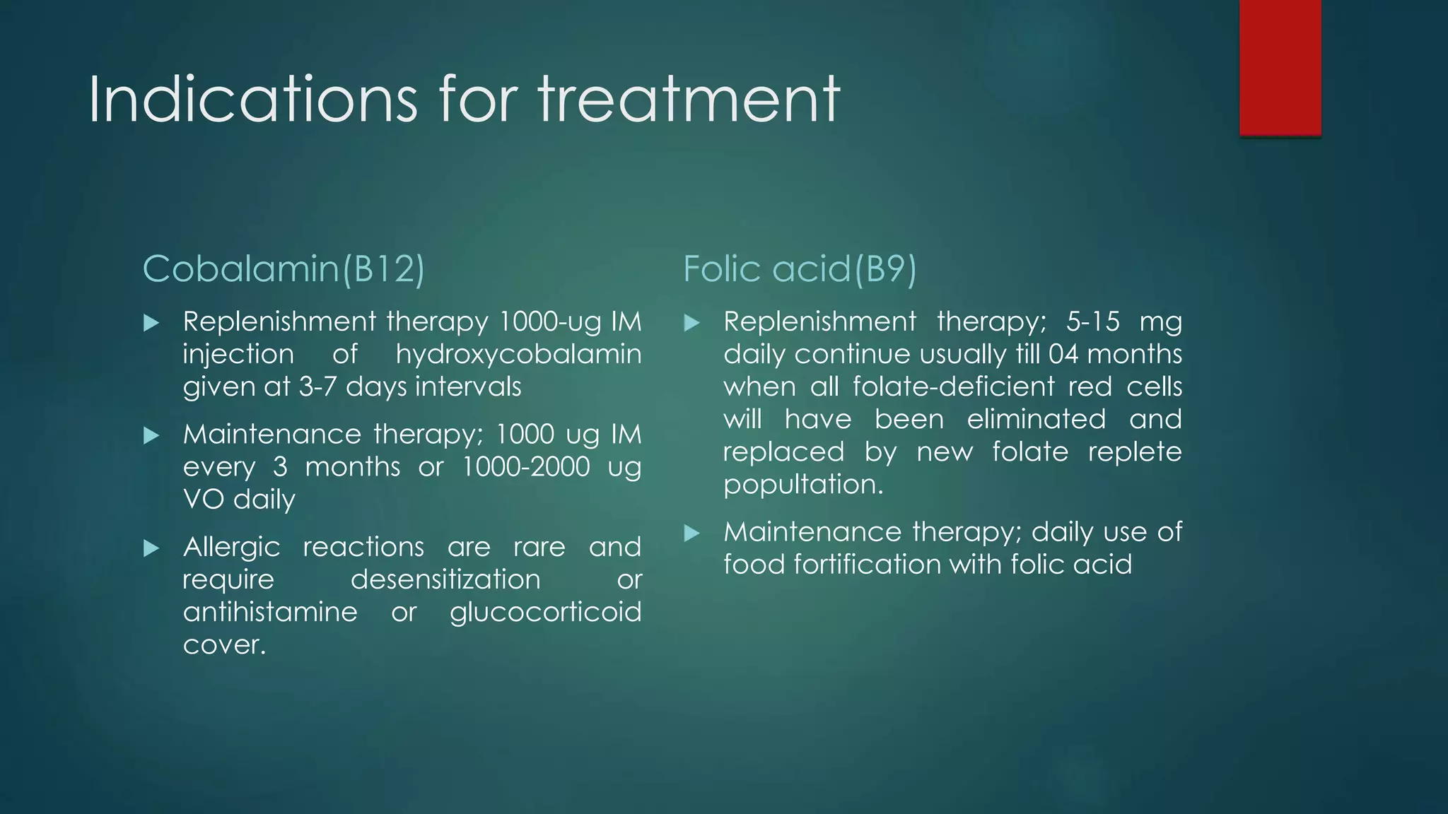 Indications for treatment
Cobalamin(B12)
 Replenishment therapy 1000-ug IM
injection of hydroxycobalamin
given at 3-7 days intervals
 Maintenance therapy; 1000 ug IM
every 3 months or 1000-2000 ug
VO daily
 Allergic reactions are rare and
require desensitization or
antihistamine or glucocorticoid
cover.
Folic acid(B9)
 Replenishment therapy; 5-15 mg
daily continue usually till 04 months
when all folate-deficient red cells
will have been eliminated and
replaced by new folate replete
popultation.
 Maintenance therapy; daily use of
food fortification with folic acid
 