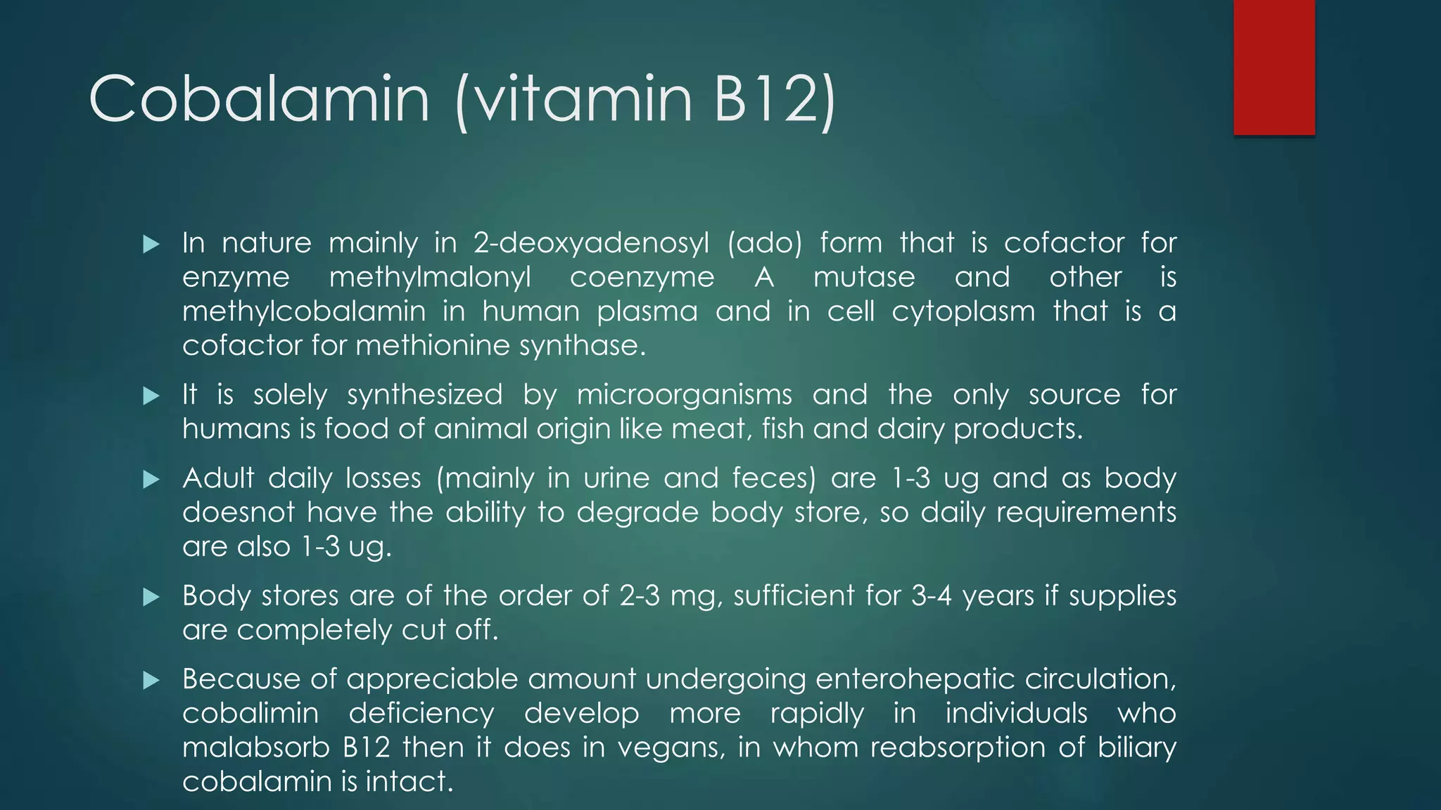 Cobalamin (vitamin B12)
 In nature mainly in 2-deoxyadenosyl (ado) form that is cofactor for
enzyme methylmalonyl coenzyme A mutase and other is
methylcobalamin in human plasma and in cell cytoplasm that is a
cofactor for methionine synthase.
 It is solely synthesized by microorganisms and the only source for
humans is food of animal origin like meat, fish and dairy products.
 Adult daily losses (mainly in urine and feces) are 1-3 ug and as body
doesnot have the ability to degrade body store, so daily requirements
are also 1-3 ug.
 Body stores are of the order of 2-3 mg, sufficient for 3-4 years if supplies
are completely cut off.
 Because of appreciable amount undergoing enterohepatic circulation,
cobalimin deficiency develop more rapidly in individuals who
malabsorb B12 then it does in vegans, in whom reabsorption of biliary
cobalamin is intact.
 