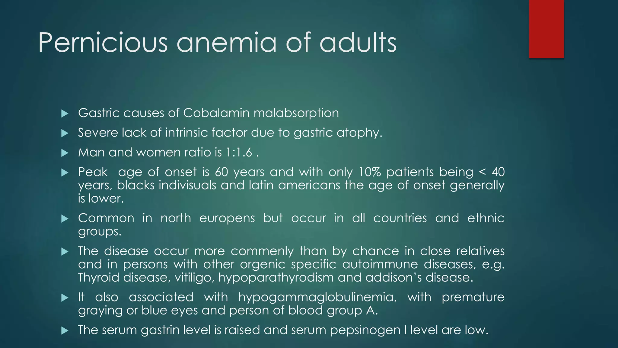 Pernicious anemia of adults
 Gastric causes of Cobalamin malabsorption
 Severe lack of intrinsic factor due to gastric atophy.
 Man and women ratio is 1:1.6 .
 Peak age of onset is 60 years and with only 10% patients being < 40
years, blacks indivisuals and latin americans the age of onset generally
is lower.
 Common in north europens but occur in all countries and ethnic
groups.
 The disease occur more commenly than by chance in close relatives
and in persons with other orgenic specific autoimmune diseases, e.g.
Thyroid disease, vitiligo, hypoparathyrodism and addison’s disease.
 It also associated with hypogammaglobulinemia, with premature
graying or blue eyes and person of blood group A.
 The serum gastrin level is raised and serum pepsinogen I level are low.
 