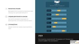 P a g e 10
при расчете учитывается, произошло ли
взаимодействие на последней странице сеанса
СРЕДНЯЯ ДЛИТЕЛЬНОСТЬ СЕАНСОВ
фиксируется если пользователь просмотрел одну
страницу и не сделал действий для GA
ПОКАЗАТЕЛЬ ОТКАЗОВ
среднее количество страниц, просмотренное за
сеанс
СТРАНИЦ/СЕАНС
???
Если показатель отказов высокий? Игнорировать его? Отключать весь
отказной траффик? Как анализировать?
 
