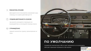 P a g e 11
ПО УМОЛЧАНИЮ
стандартная комплектация либо не дает возможность их использовать,
либо дает серьезную погрешность при анализе.
при расчете учитывается, произошло ли
взаимодействие на последней странице сеанса
СРЕДНЯЯ ДЛИТЕЛЬНОСТЬ СЕАНСОВ
фиксируется если пользователь просмотрел одну
страницу и не сделал действий для GA
ПОКАЗАТЕЛЬ ОТКАЗОВ
среднее количество страниц, просмотренное за
сеанс
СТРАНИЦ/СЕАНС
 