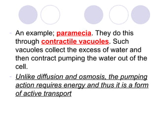 An example;  paramecia . They do this through  contractile vacuoles . Such vacuoles collect the excess of water and then contract pumping the water out of the cell.  Unlike diffusion and osmosis, the pumping action requires energy and thus it is a form of active transport 