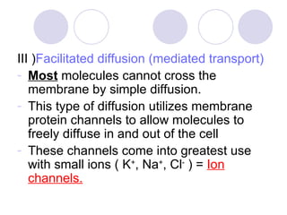 III ) Facilitated diffusion (mediated transport)   Most  molecules cannot cross the membrane by simple diffusion. This type of diffusion utilizes membrane protein channels to allow molecules to freely diffuse in and out of the cell These channels come into greatest use with small ions ( K + , Na + , Cl -  ) =  Ion channels. 