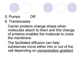5. Pumps  OR 6. Translocases Carrier proteins change shape when molecules attach to them and this change of proteins enables the molecule to cross the membrane The facilitated diffusion can help substances move either into or out of the cell depending on  concentration gradient 