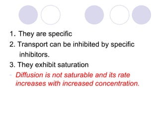 1 .  They are specific 2. Transport can be inhibited by specific  inhibitors. 3. They exhibit saturation Diffusion is not saturable and its rate increases with increased concentration. 