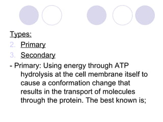 Types: Primary Secondary - Primary: Using energy through ATP hydrolysis at the cell membrane itself to cause a conformation change that results in the transport of molecules through the protein. The best known is; 