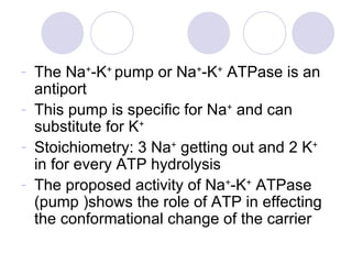 The Na + -K +  pump or Na + -K +  ATPase is an antiport This pump is specific for Na +  and can substitute for K + Stoichiometry: 3 Na +  getting out and 2 K +  in for every ATP hydrolysis The proposed activity of Na + -K +  ATPase  (pump )shows the role of ATP in effecting the conformational change of the carrier 