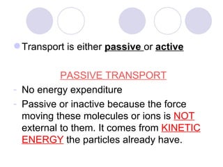 Transport is either  passive   or   active PASSIVE TRANSPORT No energy expenditure Passive or inactive because the force moving these molecules or ions is  NOT  external to them. It comes from  KINETIC ENERGY  the particles already have. 