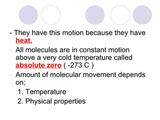 - They have this motion because they have  heat. All molecules are in constant motion above a very cold temperature called  absolute zero   ( -273 C ) Amount of molecular movement depends on; 1. Temperature 2. Physical properties 