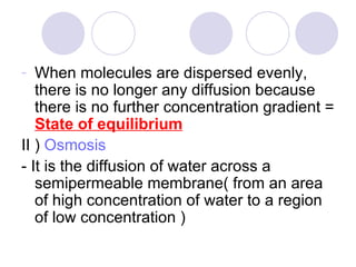 When molecules are dispersed evenly, there is no longer any diffusion because there is no further concentration gradient =  State of equilibrium II )  Osmosis - It is the diffusion of water across a semipermeable membrane( from an area of high concentration of water to a region of low concentration ) 