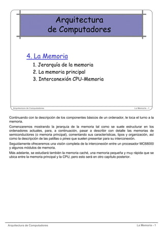 Arquitectura de Computadores La Memoria - 1
Arquitectura de Computadores La Memoria - 1
Arquitectura
de Computadores
4. La Memoria
1. Jerarquía de la memoria
2. La memoria principal
3. Interconexión CPU-Memoria
Continuando con la descripción de los componentes básicos de un ordenador, le toca el turno a la
memoria.
Comenzaremos mostrando la jerarquía de la memoria tal como se suele estructurar en los
ordenadores actuales, para, a continuación, pasar a describir con detalle las memorias de
semiconductores (o memoria principal), comentando sus características, tipos y organización, así
como la descripción de las patillas o pines que suelen presentar para su interconexión.
Seguidamente ofreceremos una visión completa de la interconexión entre un procesador MC68000
y algunos módulos de memoria.
Más adelante, se estudiará también la memoria caché, una memoria pequeña y muy rápida que se
ubica entre la memoria principal y la CPU, pero esto será en otro capítulo posterior.
 