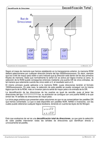 Arquitectura de Computadores La Memoria - 22
Arquitectura de Computadores La Memoria - 22
Decodificación de Direcciones Decodificación Total
A15
Bus de
Direcciones
CS*
RAM
2Kx8
CS*
E/S
CS*
ROM
2Kx8
A0
Según el mapa de memoria que hemos establecido en la transparencia anterior, la memoria ROM
deberá seleccionarse por cualquier dirección binaria del tipo 00000xxxxxxxxxxx. Es decir, siempre
que los 5 bits de mayor peso estén a cero indicará que la dirección está dentro de los dos primeros
Kbytes de memoria. Dado que normalmente la señal CS se activa por lógica inversa (a cero), la
selección de la ROM puede conseguirse entonces mediante una puerta OR de cinco entradas, de
tal manera que solamente cuando las cinco estén a 0, el resultado será un 0.
El mismo principio puede aplicarse a la memoria RAM, cuyas direcciones tendrán el formato
10000xxxxxxxxxxx. En este caso, la selección de esta pastilla se puede conseguir con la misma
lógica que la de la ROM, más un inversor para la señal de mayor peso a la entrada de la OR.
La decodificación de las direcciones de los puertos es igual de sencilla, pues al tener las
direcciones del tipo 11111111111111xx, su activación se consigue con una puerta NAND a la que
entran las 14 señales de direcciones de mayor peso.
La única pega práctica que presentan estas soluciones es que no se comercializan las pastillas OR
que hemos comentado. Lo que sí está disponible son pastillas NOR, NAND e inversores, con las
cuales puede obtenerse cualquier lógica booleana, teniendo en cuenta las leyes de De Morgan:
Esto que acabamos de ver es una decodificación total de direcciones, ya que para la selección
de cada pastilla intervienen todas las señales de direcciones que identifican directa y
unívocamente tal pastilla.
a + b = a · b
a · b = a + b
 