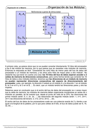 Arquitectura de Computadores La Memoria - 25
Arquitectura de Computadores La Memoria - 25
Organización de la Memoria …Organización de los Módulos
¡ Módulos en Paralelo !
Módulo
A
A0..Am
D7..D0
Módulo
B
A0..Am
D7..D0
0
2
4
6
8
...
1
3
5
7
9
...
A1..An
D15..D8
D7..D0
C P U
0
1
2
3
4
...
0
1
2
3
4
...
Referencias a pares de direcciones
A primera vista, ya parece obvio que no se pueden conectar directamente 16 hilos del procesador
a los 8 del módulo de memoria, por lo que parece que se necesitan más módulos de memoria.
Entonces la respuesta es fácil: “conectando los ocho hilos de menor peso del bus de datos del
procesador a un módulo de memoria, y los otros ocho hilos de mayor peso a otro módulo”. No
obstante hay que tener en cuenta una cosa: los 16 hilos del bus de datos esperan acceder a 2
celdas de memoria de direcciones consecutivas, pero como hemos tenido que conectar los 16
hilos de datos a dos módulos distintos, tenemos que las direcciones de un módulo de memoria
no pueden representar direcciones consecutivas del espacio de direccionamiento del
procesador, pues, por ejemplo, la dirección 0 estará en el módulo A y la dirección 1 en el módulo
B, la 2 en el A y la 3 en el B, ... Es decir, que un módulo tendrá las direcciones pares y otro las
impares.
Debemos sacar en conclusión que si el ancho del bus de datos del procesador es n veces mayor
que la celda de memoria, los módulos de memoria deben organizarse montándose en series de n
módulos en paralelo, de tal manera que, desde el punto de vista de la CPU, las direcciones del
primer módulo serán: 0, n, 2n, 3n, ...; las direcciones del segundo módulo serán: 1, n+1, 2n+1,
3n+1; las direcciones del tercero: 2, n+2, 2n+2, 3n+2, ... etc.
El ancho del bus de datos de los procesadores suele ser una potencia exacta de 2 y tiende a ser
igual a la longitud de la palabra, por lo que para celdas de 8 bits, el bus de datos puede ser 8, 16,
32, 64, ...
 