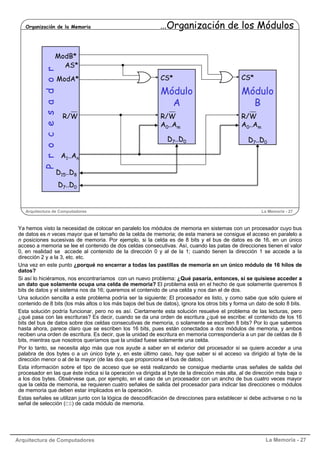 Arquitectura de Computadores La Memoria - 27
Arquitectura de Computadores La Memoria - 27
Organización de la Memoria …Organización de los Módulos
Procesador
Módulo
A
A0..Am
D7..D0
CS*
R/W
ModB*
D15..D8
D7..D0
R/W
A1..An
AS*
ModA*
D7..D0
Módulo
B
A0..Am
CS*
R/W
D7..D0
Ya hemos visto la necesidad de colocar en paralelo los módulos de memoria en sistemas con un procesador cuyo bus
de datos es n veces mayor que el tamaño de la celda de memoria; de esta manera se consigue el acceso en paralelo a
n posiciones sucesivas de memoria. Por ejemplo, si la celda es de 8 bits y el bus de datos es de 16, en un único
acceso a memoria se lee el contenido de dos celdas consecutivas. Así, cuando las patas de direcciones tienen el valor
0, en realidad se accede al contenido de la dirección 0 y al de la 1; cuando tienen la dirección 1 se accede a la
dirección 2 y a la 3, etc. etc.
Una vez en este punto ¿porqué no encerrar a todas las pastillas de memoria en un único módulo de 16 hilos de
datos?
Si así lo hiciéramos, nos encontraríamos con un nuevo problema: ¿Qué pasaría, entonces, si se quisiese acceder a
un dato que solamente ocupa una celda de memoria? El problema está en el hecho de que solamente queremos 8
bits de datos y el sistema nos da 16; queremos el contenido de una celda y nos dan el de dos.
Una solución sencilla a este problema podría ser la siguiente: El procesador es listo, y como sabe que sólo quiere el
contenido de 8 bits (los más altos o los más bajos del bus de datos), ignora los otros bits y forma un dato de solo 8 bits.
Esta solución podría funcionar, pero no es así. Ciertamente esta solución resuelve el problema de las lecturas, pero
¿qué pasa con las escrituras? Es decir, cuando se da una orden de escritura ¿qué se escribe: el contenido de los 16
bits del bus de datos sobre dos celdas consecutivas de memoria, o solamente se escriben 8 bits? Por lo que sabemos
hasta ahora, parece claro que se escriben los 16 bits, pues están conectados a dos módulos de memoria, y ambos
reciben una orden de escritura. Es decir, que la unidad de escritura en memoria correspondería a un par de celdas de 8
bits, mientras que nosotros queríamos que la unidad fuese solamente una celda.
Por lo tanto, se necesita algo más que nos ayude a saber en el exterior del procesador si se quiere acceder a una
palabra de dos bytes o a un único byte y, en este último caso, hay que saber si el acceso va dirigido al byte de la
dirección menor o al de la mayor (de las dos que proporciona el bus de datos).
Esta información sobre el tipo de acceso que se está realizando se consigue mediante unas señales de salida del
procesador en las que éste indica si la operación va dirigida al byte de la dirección más alta, al de dirección más baja o
a los dos bytes. Obsérvese que, por ejemplo, en el caso de un procesador con un ancho de bus cuatro veces mayor
que la celda de memoria, se requieren cuatro señales de salida del procesador para indicar las direcciones o módulos
de memoria que deben estar implicados en la operación.
Estas señales se utilizan junto con la lógica de descodificación de direcciones para establecer si debe activarse o no la
señal de selección (CS) de cada módulo de memoria.
 