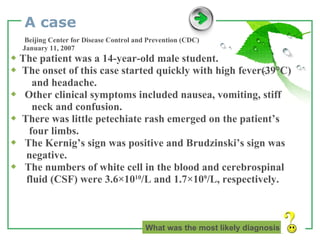 A case Beijing Center for Disease Control and Prevention (CDC) January 11, 2007 ◆   The patient was a 14-year-old male student. ◆  The onset of this case started quickly with high fever(39°C) and headache. ◆  Other clinical symptoms included nausea, vomiting, stiff  neck and confusion. ◆  There was little petechiate rash emerged on the patient’s  four limbs.  ◆  The Kernig’s sign was positive and Brudzinski’s sign was negative. ◆  The numbers of white cell in the blood and cerebrospinal  fluid (CSF) were 3.6×10 10 /L and 1.7×10 9 /L, respectively. What was the most likely diagnosis   