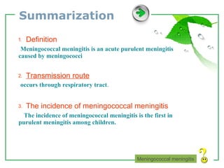 Summarization ⒈  Definition   Meningococcal meningitis is an acute purulent meningitis caused by meningococci   ⒉  Transmission route   occurs through respiratory tract . ⒊  The incidence of meningococcal meningitis  The incidence of meningococcal meningitis is the first in purulent meningitis among children.  Meningococcal meningitis 
