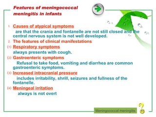 Features of meningococcal meningitis in infants ⒈  Causes of atypical symptoms are that the crania and fontanelle are not still closed and the central nervous system is not well developed. ⒉  The features of clinical manifestations ⑴  Respiratory symptoms always presents with cough. ⑵  Gastroenteric symptoms Refusal to take food, vomiting and diarrhea are common gastroenteric symptoms. ⑶  Increased intracranial pressure includes irritability, shrill, seizures and fullness of the fontanelle. ⑷  Meningeal irritation always is not overt Meningococcal meningitis 
